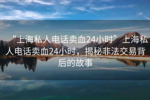 “上海私人電話賣血24小時(shí)”上海私人電話賣血24小時(shí)，揭秘非法交易背后的故事