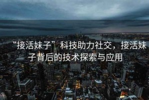 “接活妹子”科技助力社交，接活妹子背后的技術(shù)探索與應(yīng)用
