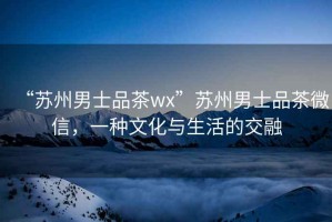 “蘇州男士品茶wx”蘇州男士品茶微信，一種文化與生活的交融