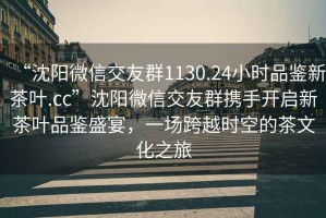 “沈陽微信交友群1130.24小時品鑒新茶葉.cc”沈陽微信交友群攜手開啟新茶葉品鑒盛宴，一場跨越時空的茶文化之旅