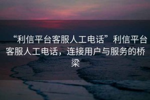 “利信平臺(tái)客服人工電話”利信平臺(tái)客服人工電話，連接用戶與服務(wù)的橋梁