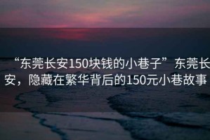 “東莞長(zhǎng)安150塊錢(qián)的小巷子”東莞長(zhǎng)安，隱藏在繁華背后的150元小巷故事