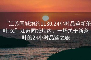 “江蘇同城炮約1130.24小時(shí)品鑒新茶葉.cc”江蘇同城炮約，一場(chǎng)關(guān)于新茶葉的24小時(shí)品鑒之旅