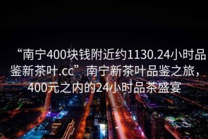 “南寧400塊錢附近約1130.24小時(shí)品鑒新茶葉.cc”南寧新茶葉品鑒之旅，400元之內(nèi)的24小時(shí)品茶盛宴