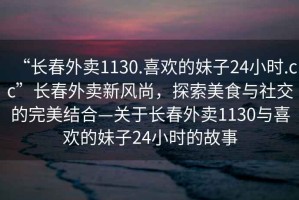 “長春外賣1130.喜歡的妹子24小時(shí).cc”長春外賣新風(fēng)尚，探索美食與社交的完美結(jié)合—關(guān)于長春外賣1130與喜歡的妹子24小時(shí)的故事