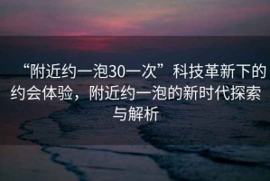 “附近約一泡30一次”科技革新下的約會體驗，附近約一泡的新時代探索與解析