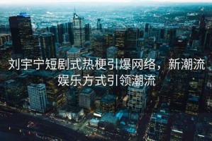 劉宇寧短劇式熱梗引爆網(wǎng)絡，新潮流娛樂方式引領潮流