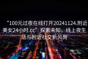 “100元過夜在線打開20241124.附近美女24小時(shí).cc”探索未知，線上夜生活與附近社交新風(fēng)尚