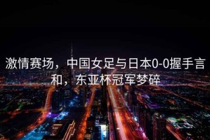 激情賽場，中國女足與日本0-0握手言和，東亞杯冠軍夢碎