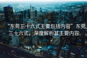 “東莞三十六式主要包括內(nèi)容”東莞三十六式，深度解析其主要內(nèi)容