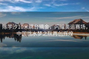 陳芋汐10米跳臺摘金，閃耀奧運賽場，中國跳水夢之隊再創(chuàng)輝煌