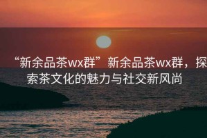 “新余品茶wx群”新余品茶wx群，探索茶文化的魅力與社交新風(fēng)尚