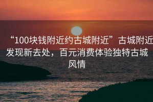 “100塊錢附近約古城附近”古城附近發(fā)現(xiàn)新去處，百元消費(fèi)體驗(yàn)獨(dú)特古城風(fēng)情