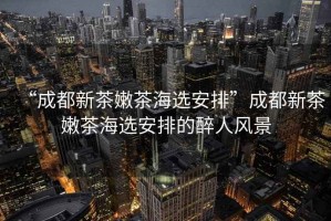 “成都新茶嫩茶海選安排”成都新茶嫩茶海選安排的醉人風(fēng)景
