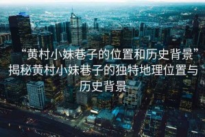 “黃村小妹巷子的位置和歷史背景”揭秘黃村小妹巷子的獨(dú)特地理位置與歷史背景