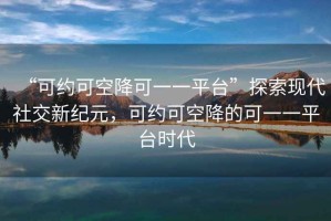 “可約可空降可一一平臺(tái)”探索現(xiàn)代社交新紀(jì)元，可約可空降的可一一平臺(tái)時(shí)代