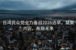 臺灣民眾黨全力備戰(zhàn)2026選舉，凝聚共識，布局未來