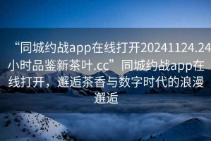 “同城約戰(zhàn)app在線打開20241124.24小時品鑒新茶葉.cc”同城約戰(zhàn)app在線打開，邂逅茶香與數(shù)字時代的浪漫邂逅
