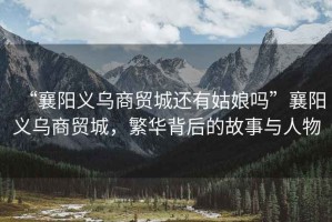 “襄陽義烏商貿(mào)城還有姑娘嗎”襄陽義烏商貿(mào)城，繁華背后的故事與人物