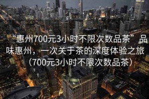 “惠州700元3小時(shí)不限次數(shù)品茶”品味惠州，一次關(guān)于茶的深度體驗(yàn)之旅（700元3小時(shí)不限次數(shù)品茶）