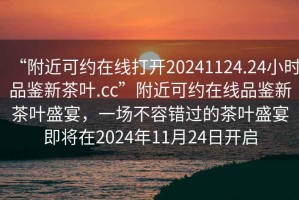 “附近可約在線打開20241124.24小時品鑒新茶葉.cc”附近可約在線品鑒新茶葉盛宴，一場不容錯過的茶葉盛宴即將在2024年11月24日開啟