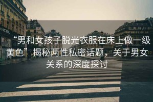 “男和女孩子脫光衣服在床上做一級黃色”揭秘兩性私密話題，關(guān)于男女關(guān)系的深度探討
