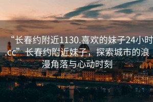 “長春約附近1130.喜歡的妹子24小時.cc”長春約附近妹子，探索城市的浪漫角落與心動時刻