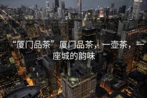 “廈門品茶”廈門品茶，一壺茶，一座城的韻味