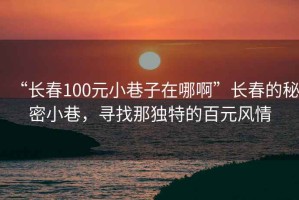 “長春100元小巷子在哪啊”長春的秘密小巷，尋找那獨特的百元風(fēng)情