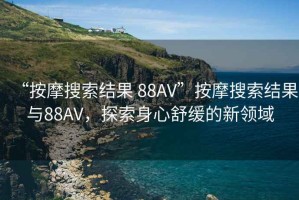“按摩搜索結(jié)果 88AV”按摩搜索結(jié)果與88AV，探索身心舒緩的新領(lǐng)域