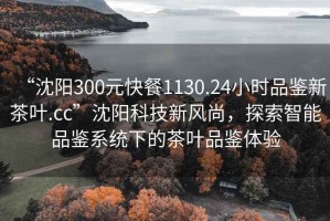 “沈陽(yáng)300元快餐1130.24小時(shí)品鑒新茶葉.cc”沈陽(yáng)科技新風(fēng)尚，探索智能品鑒系統(tǒng)下的茶葉品鑒體驗(yàn)
