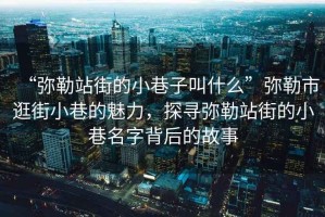 “彌勒站街的小巷子叫什么”彌勒市逛街小巷的魅力，探尋彌勒站街的小巷名字背后的故事