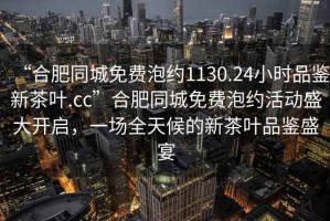 “合肥同城免費泡約1130.24小時品鑒新茶葉.cc”合肥同城免費泡約活動盛大開啟，一場全天候的新茶葉品鑒盛宴