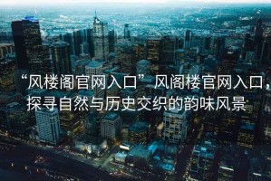 “風樓閣官網(wǎng)入口”風閣樓官網(wǎng)入口，探尋自然與歷史交織的韻味風景