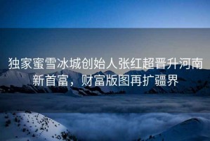 獨(dú)家蜜雪冰城創(chuàng)始人張紅超晉升河南新首富，財(cái)富版圖再擴(kuò)疆界