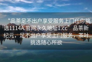 “品茶足不出戶享受服務(wù)上門任你挑選1114A.官網(wǎng)永久地址1.cc”品茶新紀元，足不出戶享受上門服務(wù)，茶葉挑選隨心所欲