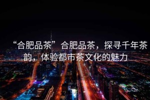 “合肥品茶”合肥品茶，探尋千年茶韻，體驗都市茶文化的魅力