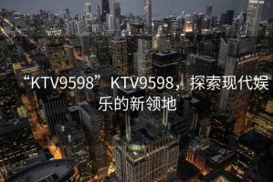 “KTV9598”KTV9598，探索現(xiàn)代娛樂的新領(lǐng)地