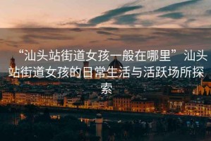 “汕頭站街道女孩一般在哪里”汕頭站街道女孩的日常生活與活躍場(chǎng)所探索