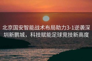 北京國安智能戰(zhàn)術(shù)布局助力3-1逆襲深圳新鵬城，科技賦能足球競技新高度