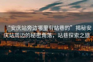 “安慶站旁邊哪里有站巷的”揭秘安慶站周邊的秘密角落，站巷探索之旅