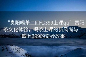 “貴陽喝茶二四七399上課qq”貴陽茶文化體驗，喝茶上課的新風尚與二四七399的奇妙故事