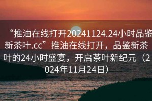 “推油在線打開(kāi)20241124.24小時(shí)品鑒新茶葉.cc”推油在線打開(kāi)，品鑒新茶葉的24小時(shí)盛宴，開(kāi)啟茶葉新紀(jì)元（2024年11月24日）
