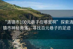 “清鎮(zhèn)市100元巷子在哪里啊”探索清鎮(zhèn)市神秘角落，尋找百元巷子的足跡