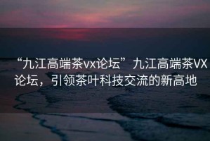 “九江高端茶vx論壇”九江高端茶VX論壇，引領(lǐng)茶葉科技交流的新高地