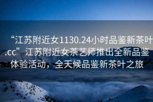 “江蘇附近女1130.24小時品鑒新茶葉.cc”江蘇附近女茶藝師推出全新品鑒體驗活動，全天候品鑒新茶葉之旅