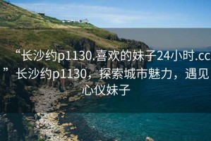 “長沙約p1130.喜歡的妹子24小時.cc”長沙約p1130，探索城市魅力，遇見心儀妹子