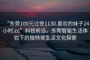 “東莞100元過(guò)夜1130.喜歡的妹子24小時(shí).cc”科技前沿，東莞智能生活體驗(yàn)下的獨(dú)特夜生活文化探索