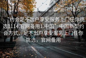 “約會足不出戶享受服務上門任你挑選1114.官網(wǎng)備用1.中國”中國新型約會方式，足不出戶享受服務上門任你挑選，官網(wǎng)備用