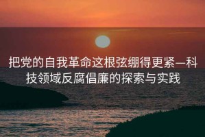 把黨的自我革命這根弦繃得更緊—科技領(lǐng)域反腐倡廉的探索與實踐